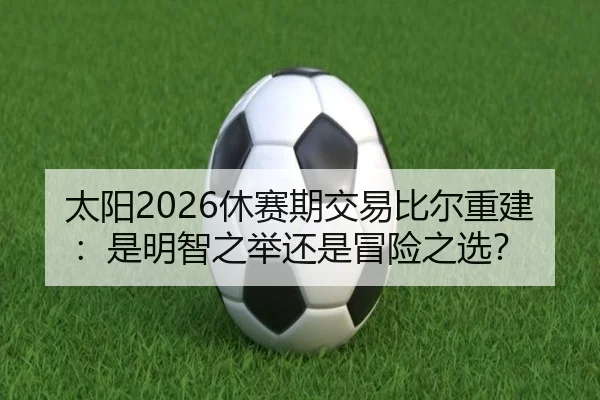 太阳2026休赛期交易比尔重建：是明智之举还是冒险之选？